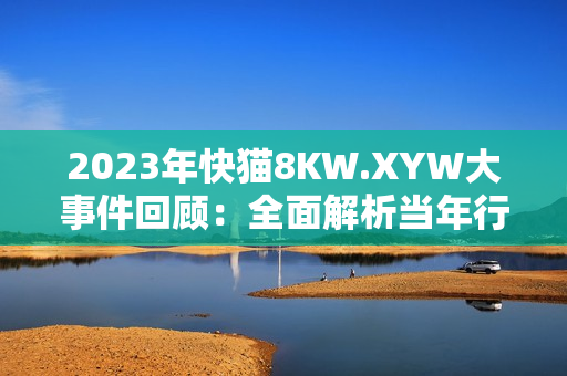2023年快猫8KW.XYW大事件回顾：全面解析当年行业巨变