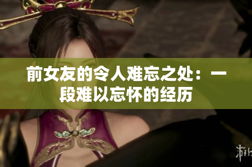 前女友的令人难忘之处：一段难以忘怀的经历