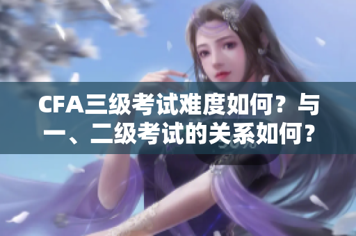 CFA三级考试难度如何？与一、二级考试的关系如何？