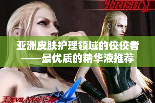 亚洲皮肤护理领域的佼佼者——最优质的精华液推荐