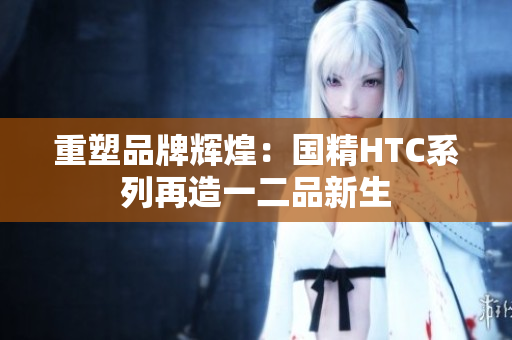 重塑品牌辉煌：国精HTC系列再造一二品新生