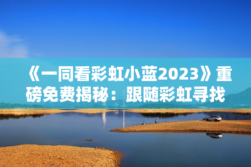 《一同看彩虹小蓝2023》重磅免费揭秘：跟随彩虹寻找希望的新征程