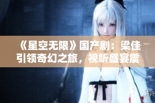 《星空无限》国产剧：梁佳引领奇幻之旅，视听盛宴震撼上线！
