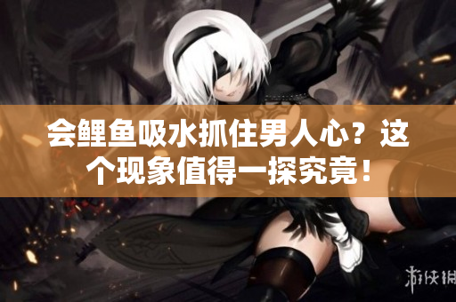 会鲤鱼吸水抓住男人心？这个现象值得一探究竟！