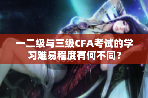 一二级与三级CFA考试的学习难易程度有何不同？