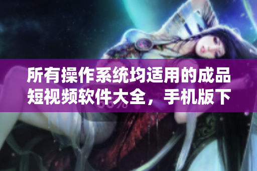 所有操作系统均适用的成品短视频软件大全，手机版下载一网打尽