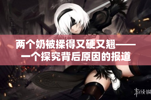 两个奶被揉得又硬又翘——一个探究背后原因的报道