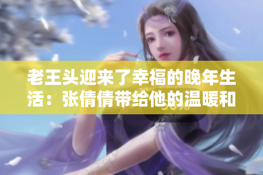 老王头迎来了幸福的晚年生活：张倩倩带给他的温暖和快乐