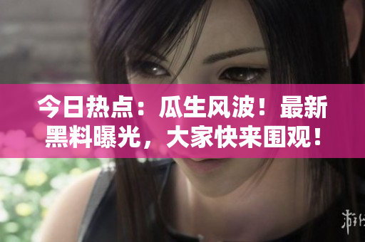 今日热点：瓜生风波！最新黑料曝光，大家快来围观！