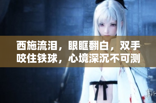 西施流泪，眼眶翻白，双手咬住铁球，心境深沉不可测。