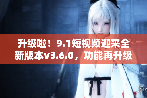 升级啦！9.1短视频迎来全新版本v3.6.0，功能再升级，体验更优！