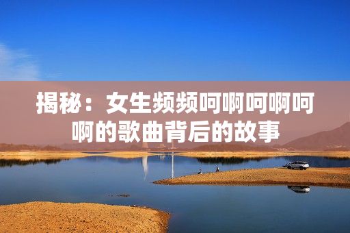 揭秘：女生频频呵啊呵啊呵啊的歌曲背后的故事