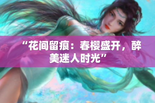 “花间留痕：春樱盛开，醉美迷人时光”