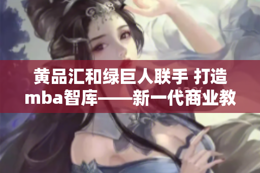 黄品汇和绿巨人联手 打造mba智库——新一代商业教育平台