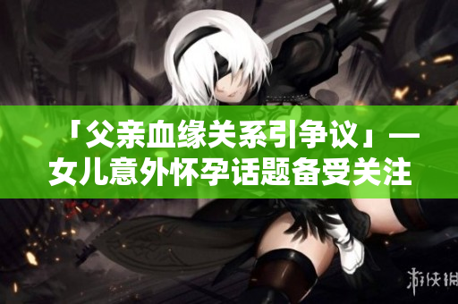 「父亲血缘关系引争议」—女儿意外怀孕话题备受关注