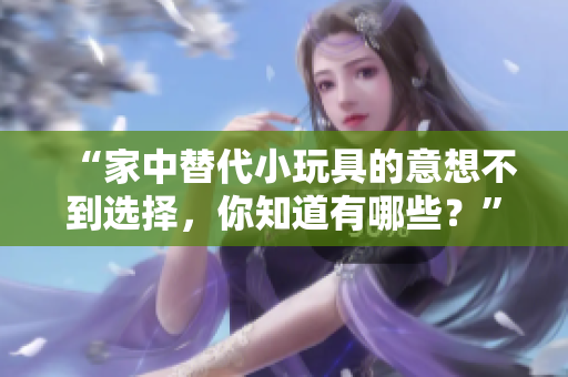 “家中替代小玩具的意想不到选择，你知道有哪些？”