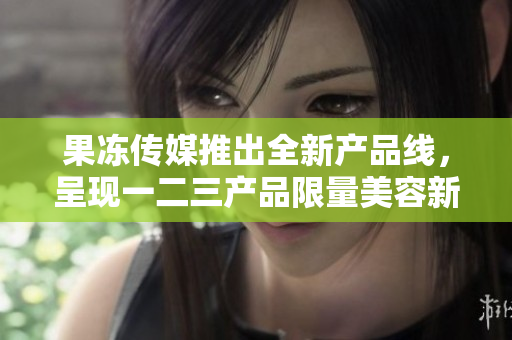 果冻传媒推出全新产品线，呈现一二三产品限量美容新体验