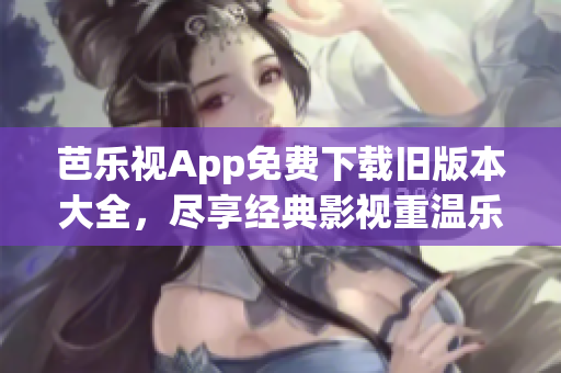 芭乐视App免费下载旧版本大全，尽享经典影视重温乐趣