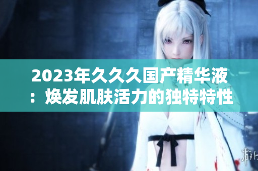 2023年久久久国产精华液：焕发肌肤活力的独特特性