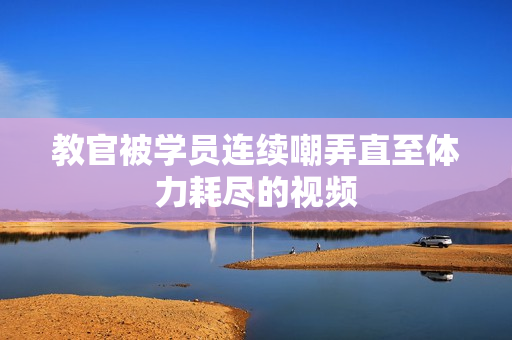教官被学员连续嘲弄直至体力耗尽的视频