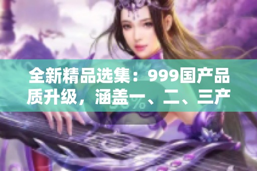 全新精品选集：999国产品质升级，涵盖一、二、三产业区域！