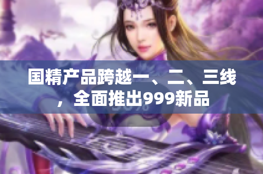 国精产品跨越一、二、三线，全面推出999新品