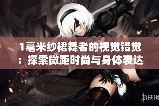 1毫米纱裙舞者的视觉错觉：探索微距时尚与身体表达