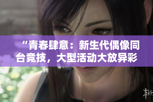 “青春肆意：新生代偶像同台竞技，大型活动大放异彩！”