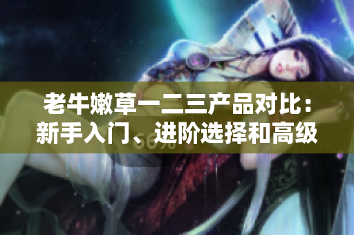 老牛嫩草一二三产品对比：新手入门、进阶选择和高级专属，究竟有何不同？