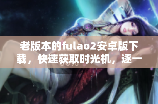 老版本的fulao2安卓版下载，快速获取时光机，逐一体验经典。
