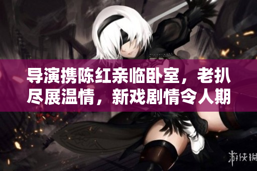 导演携陈红亲临卧室，老扒尽展温情，新戏剧情令人期待