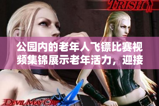 公园内的老年人飞镖比赛视频集锦展示老年活力，迎接健康老龄化潮流