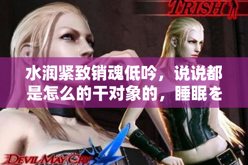 水润紧致销魂低吟，说说都是怎么的干对象的，睡眠を取らなくてもいい，睡觉抓着小鸡一晚上会怎样，睡过年纪最大的多少岁六十多，水润紧致销魂低吟古代540