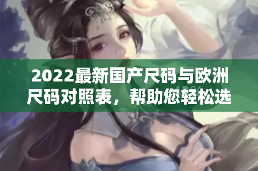 2022最新国产尺码与欧洲尺码对照表，帮助您轻松选购合适尺码!