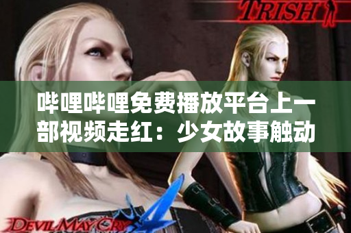 哔哩哔哩免费播放平台上一部视频走红：少女故事触动万千观众