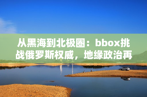 从黑海到北极圈：bbox挑战俄罗斯权威，地缘政治再度升温