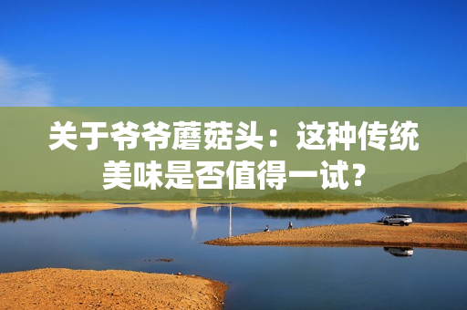 关于爷爷蘑菇头：这种传统美味是否值得一试？