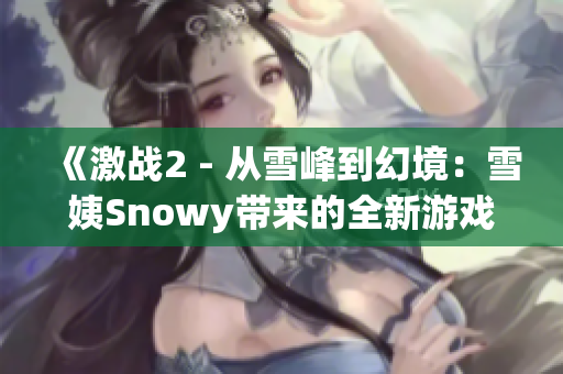 《激战2 - 从雪峰到幻境：雪姨Snowy带来的全新游戏挑战》