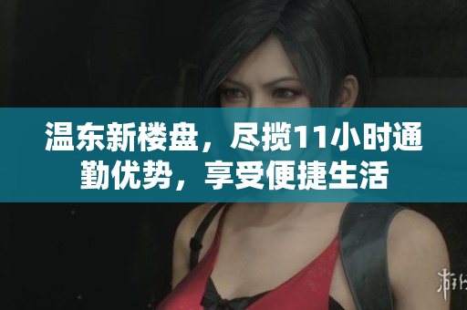 温东新楼盘，尽揽11小时通勤优势，享受便捷生活