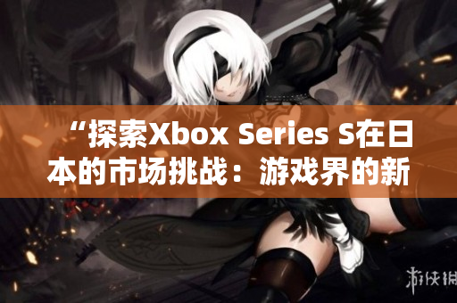 “探索Xbox Series S在日本的市场挑战：游戏界的新时代开启”