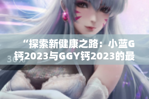 “探索新健康之路：小蓝G钙2023与GGY钙2023的最新比较”