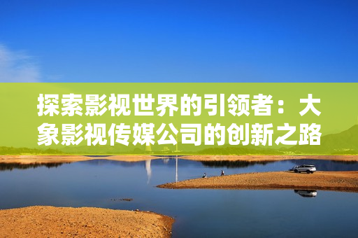 探索影视世界的引领者：大象影视传媒公司的创新之路