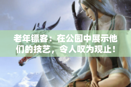 老年镖客：在公园中展示他们的技艺，令人叹为观止！完整视频收录！