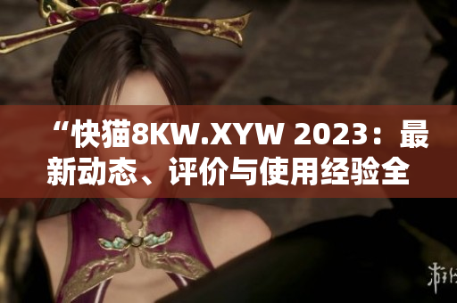 “快猫8KW.XYW 2023：最新动态、评价与使用经验全面解析”
