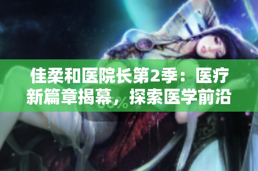 佳柔和医院长第2季：医疗新篇章揭幕，探索医学前沿
