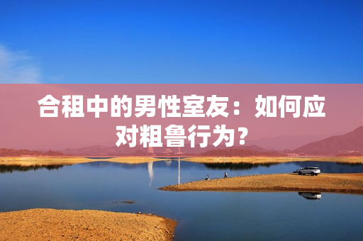 合租中的男性室友：如何应对粗鲁行为？