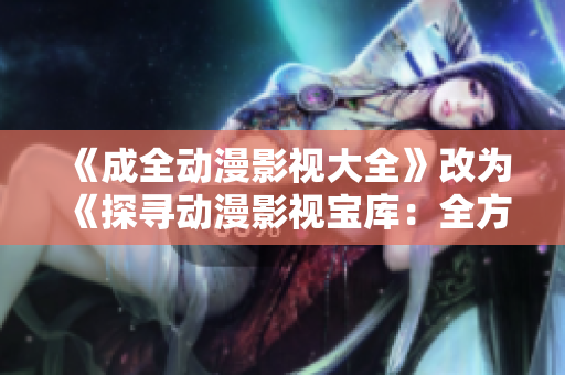 《成全动漫影视大全》改为《探寻动漫影视宝库：全方位剧集推荐、资讯热点抢先知》