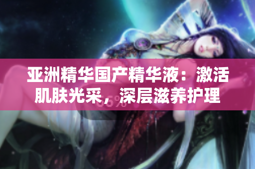 亚洲精华国产精华液：激活肌肤光采，深层滋养护理