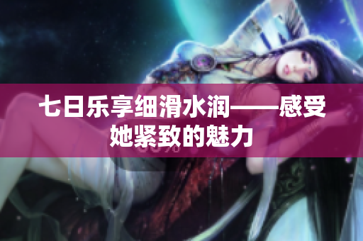 七日乐享细滑水润——感受她紧致的魅力