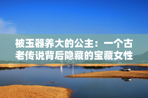 被玉器养大的公主：一个古老传说背后隐藏的宝藏女性故事